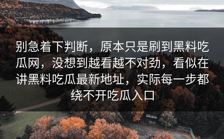 别急着下判断，原本只是刷到黑料吃瓜网，没想到越看越不对劲，看似在讲黑料吃瓜最新地址，实际每一步都绕不开吃瓜入口