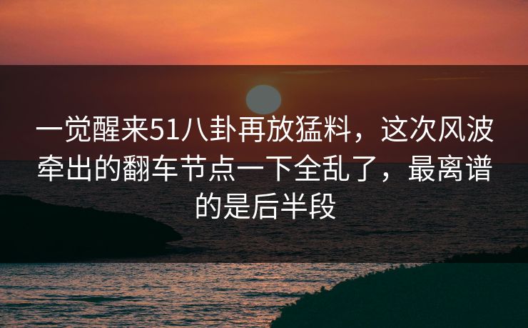 一觉醒来51八卦再放猛料，这次风波牵出的翻车节点一下全乱了，最离谱的是后半段
