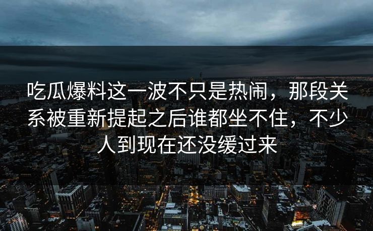 吃瓜爆料这一波不只是热闹,那段关系被重新提起之后谁都坐不住,不少人到现在还没缓过来 吃瓜爆料这一波不只是热闹,那段关系被重新提起之后谁都坐不住,不少人到现在还没缓过来
